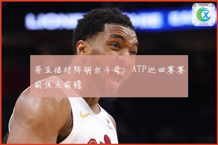蒂亚福对阵胡尔卡奇：ATP巡回赛赛前焦点前瞻