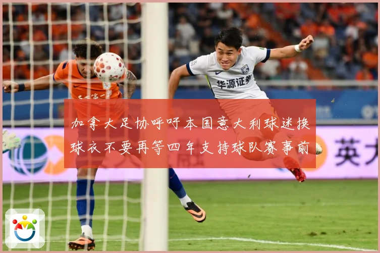 加拿大足协呼吁本国意大利球迷换球衣不要再等四年支持球队赛事前瞻