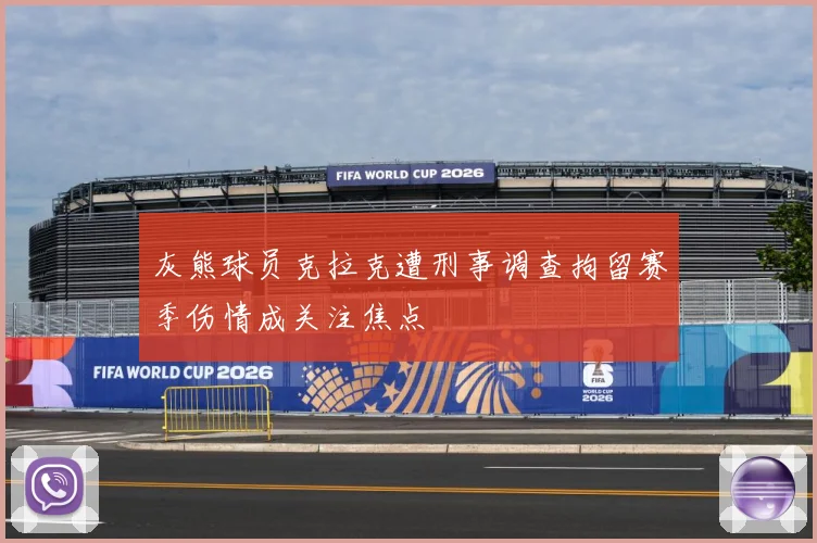 灰熊球员克拉克遭刑事调查拘留赛季伤情成关注焦点