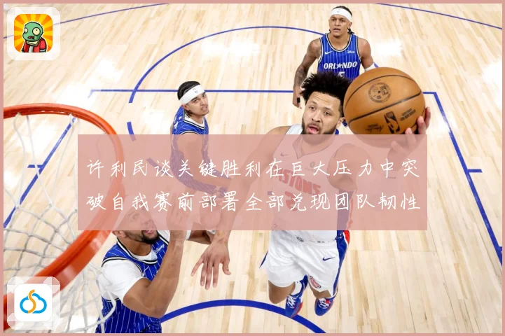 许利民谈关键胜利在巨大压力中突破自我赛前部署全部兑现团队韧性赛场复盘
