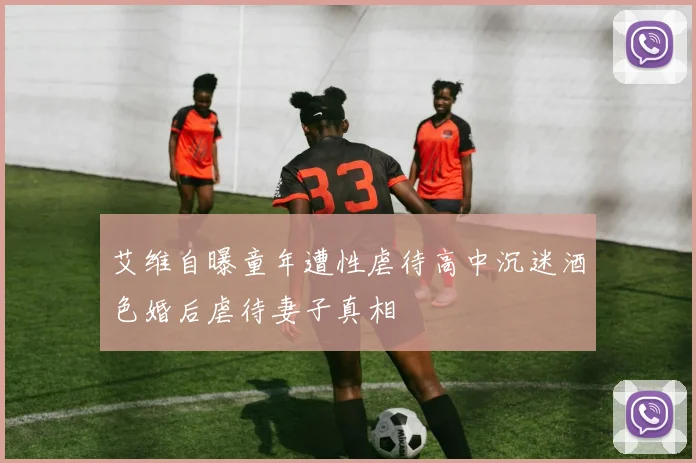 艾维自曝童年遭性虐待高中沉迷酒色婚后虐待妻子真相