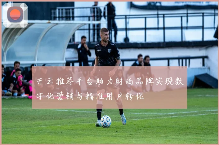 开云推荐平台助力时尚品牌实现数字化营销与精准用户转化