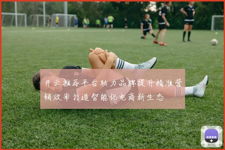 开云推荐平台助力品牌提升精准营销效率打造智能化电商新生态