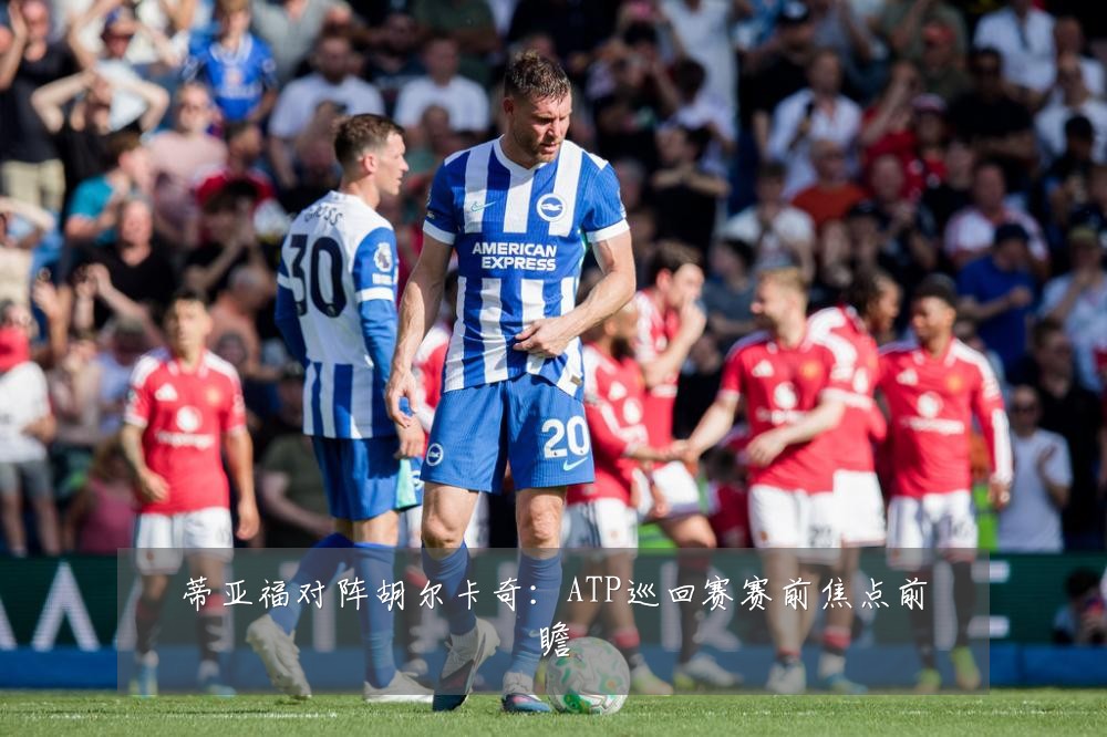 蒂亚福对阵胡尔卡奇：ATP巡回赛赛前焦点前瞻
