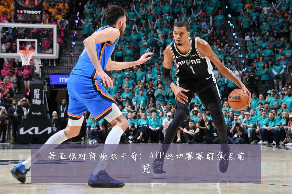 蒂亚福对阵胡尔卡奇：ATP巡回赛赛前焦点前瞻